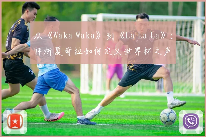 从《Waka Waka》到《La La La》：评析夏奇拉如何定义世界杯之声