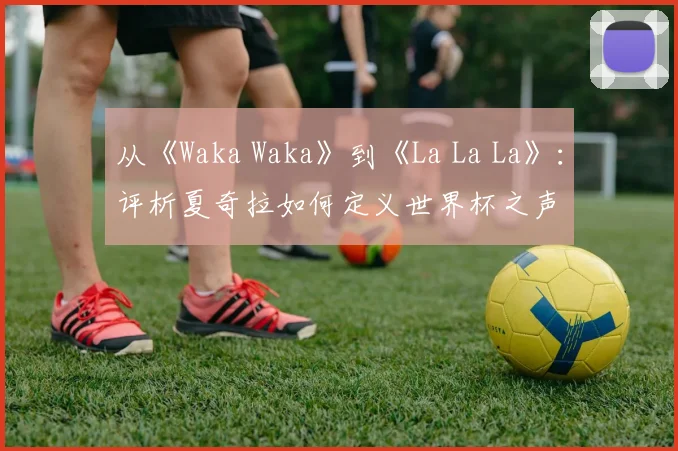从《Waka Waka》到《La La La》：评析夏奇拉如何定义世界杯之声